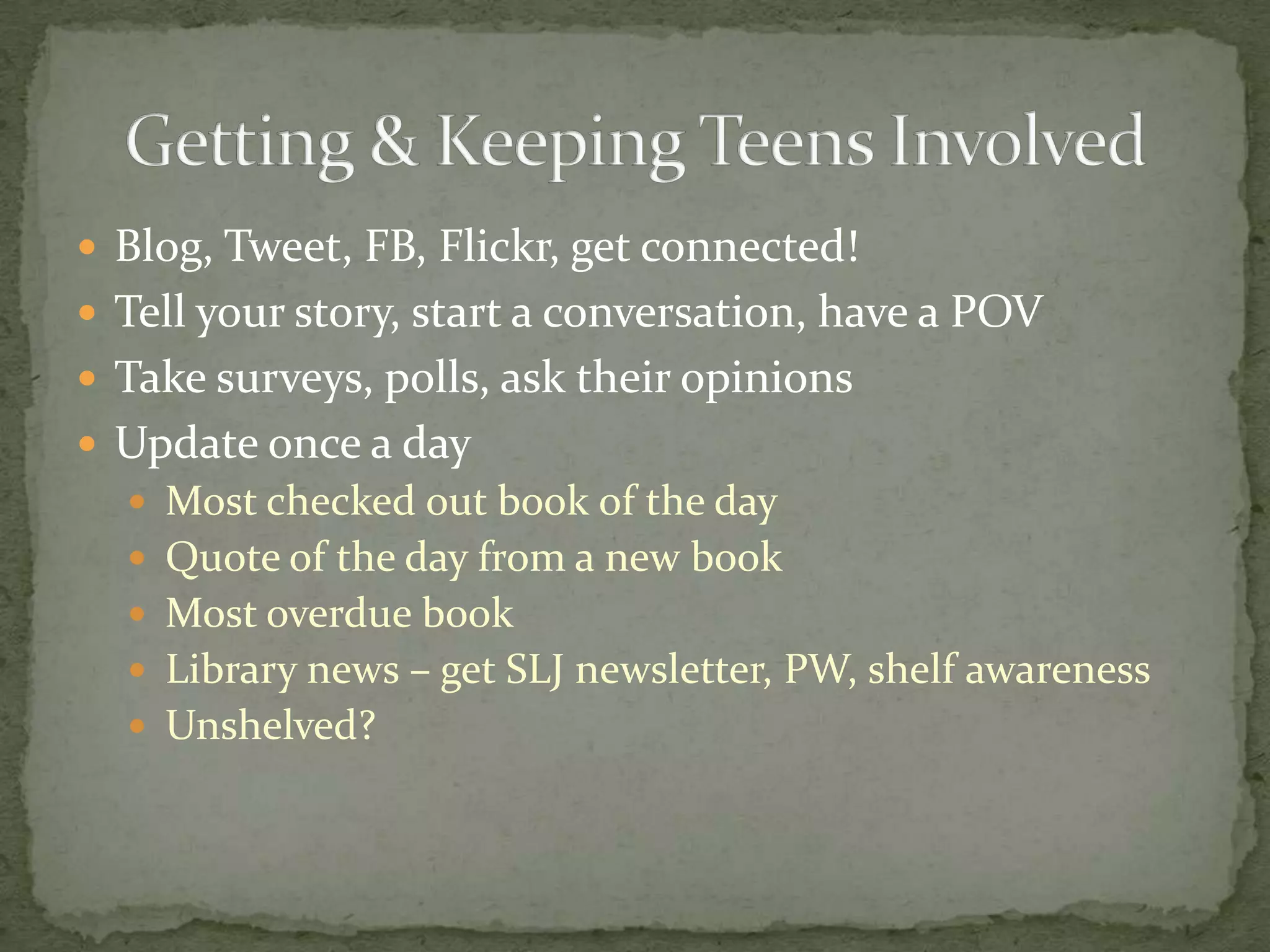 Blog, Tweet, FB, Flickr, get connected!Tell your story, start a conversation, have a POVTake surveys, polls, ask their opinionsUpdate once a dayMost checked out book of the dayQuote of the day from a new bookMost overdue bookLibrary news – get SLJ newsletter, PW, shelf awarenessUnshelved?Getting & Keeping Teens Involved