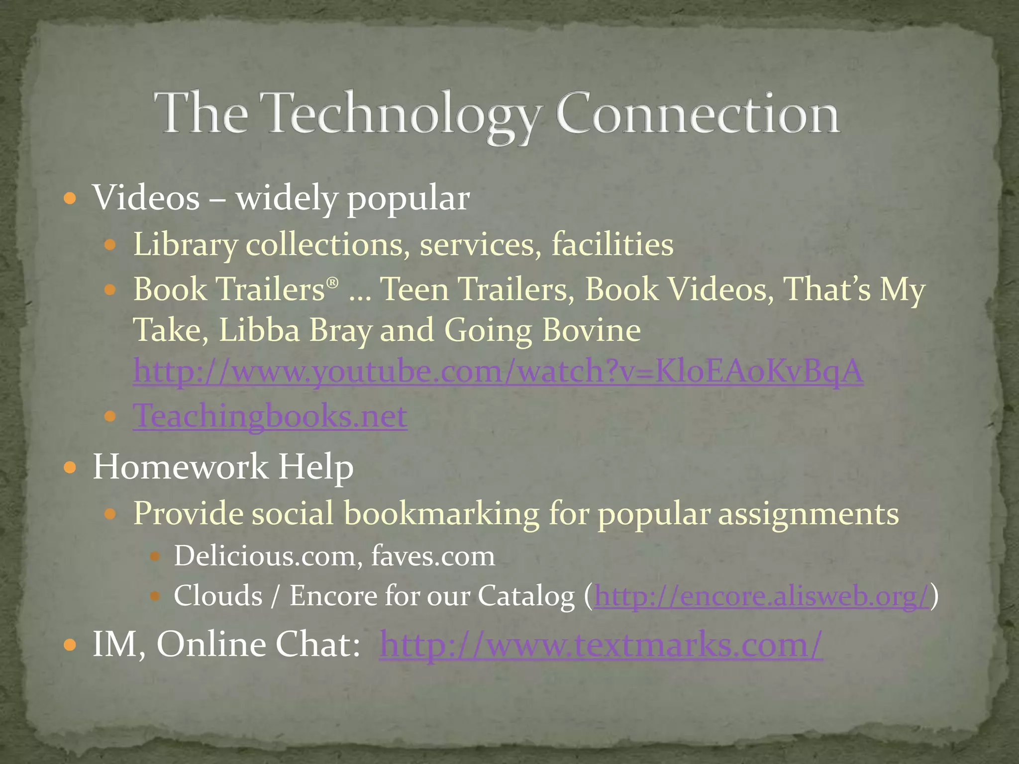 Videos – widely popularLibrary collections, services, facilitiesBook Trailers® … Teen Trailers, Book Videos, That’s My Take, Libba Bray and Going Bovine http://www.youtube.com/watch?v=KloEAoKvBqATeachingbooks.netHomework HelpProvide social bookmarking for popular assignmentsDelicious.com, faves.comClouds / Encore for our Catalog (http://encore.alisweb.org/)IM, Online Chat:  http://www.textmarks.com/The Technology Connection	