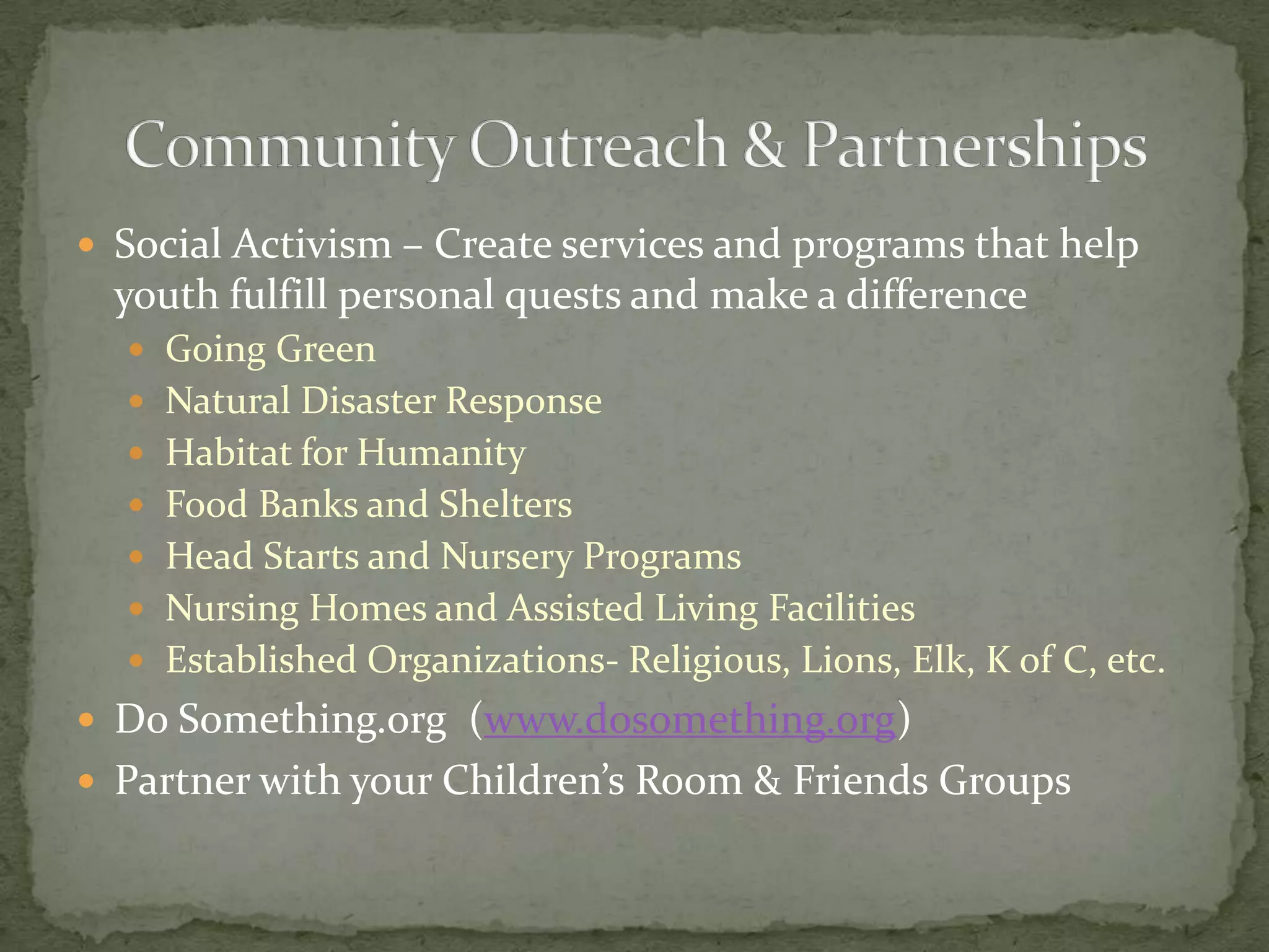 Social Activism – Create services and programs that help youth fulfill personal quests and make a differenceGoing GreenNatural Disaster ResponseHabitat for HumanityFood Banks and SheltersHead Starts and Nursery ProgramsNursing Homes and Assisted Living FacilitiesEstablished Organizations- Religious, Lions, Elk, K of C, etc.Do Something.org  (www.dosomething.org)Partner with your Children’s Room & Friends GroupsCommunity Outreach & Partnerships