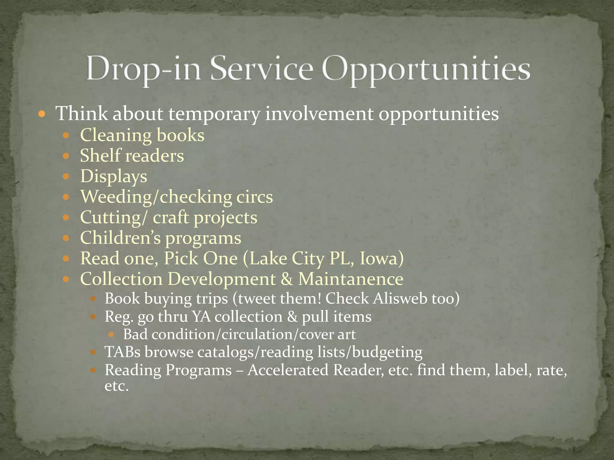 Think about temporary involvement opportunitiesCleaning booksShelf readersDisplaysWeeding/checking circsCutting/ craft projectsChildren’s programsRead one, Pick One (Lake City PL, Iowa)Collection Development & MaintanenceBook buying trips (tweet them! Check Alisweb too)Reg. go thru YA collection & pull items  Bad condition/circulation/cover artTABs browse catalogs/reading lists/budgetingReading Programs – Accelerated Reader, etc. find them, label, rate, etc.Drop-in Service Opportunities