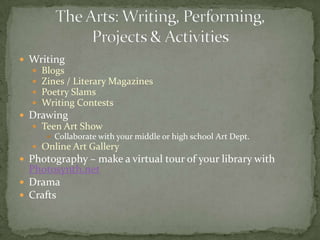 WritingBlogsZines / Literary MagazinesPoetry SlamsWriting ContestsDrawingTeen Art ShowCollaborate with your middle or high school Art Dept.Online Art GalleryPhotography – make a virtual tour of your library with Photosynth.netDramaCraftsThe Arts: Writing, Performing, Projects & Activities