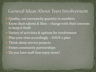 Quality, not necessarily quantity in numbers Know their talents & likes – change with their interests to keep it freshVariety of activities & options for involvementPlan your time accordingly – HAVE a planThink about service projectsFoster community partnershipsDo you have staff that enjoy teens?General Ideas About Teen Involvement