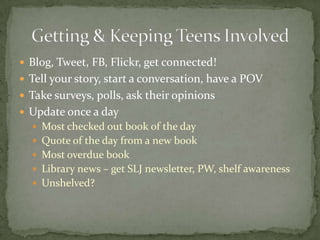 Blog, Tweet, FB, Flickr, get connected!Tell your story, start a conversation, have a POVTake surveys, polls, ask their opinionsUpdate once a dayMost checked out book of the dayQuote of the day from a new bookMost overdue bookLibrary news – get SLJ newsletter, PW, shelf awarenessUnshelved?Getting & Keeping Teens Involved