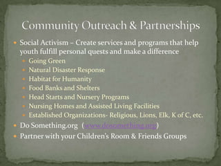 Social Activism – Create services and programs that help youth fulfill personal quests and make a differenceGoing GreenNatural Disaster ResponseHabitat for HumanityFood Banks and SheltersHead Starts and Nursery ProgramsNursing Homes and Assisted Living FacilitiesEstablished Organizations- Religious, Lions, Elk, K of C, etc.Do Something.org  (www.dosomething.org)Partner with your Children’s Room & Friends GroupsCommunity Outreach & Partnerships