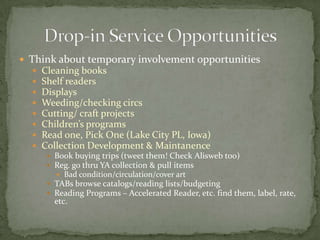Think about temporary involvement opportunitiesCleaning booksShelf readersDisplaysWeeding/checking circsCutting/ craft projectsChildren’s programsRead one, Pick One (Lake City PL, Iowa)Collection Development & MaintanenceBook buying trips (tweet them! Check Alisweb too)Reg. go thru YA collection & pull items  Bad condition/circulation/cover artTABs browse catalogs/reading lists/budgetingReading Programs – Accelerated Reader, etc. find them, label, rate, etc.Drop-in Service Opportunities
