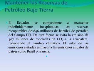 Mantener las Reservas de 
Petróleo Bajo Tierra 
 El Ecuador se compromete a mantener 
indefinidamente inexplotadas las reservas 
recuperables de 846 millones de barriles de petróleo 
del Campo ITT. De esta forma se evita la emisión de 
407 millones de toneladas de CO2 a la atmósfera, 
reduciendo el cambio climático. El valor de las 
emisiones evitadas es mayor a las emisiones anuales de 
países como Brasil o Francia. 
 
 