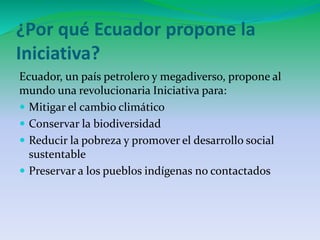 ¿Por qué Ecuador propone la 
Iniciativa? 
Ecuador, un país petrolero y megadiverso, propone al 
mundo una revolucionaria Iniciativa para: 
 Mitigar el cambio climático 
 Conservar la biodiversidad 
 Reducir la pobreza y promover el desarrollo social 
sustentable 
 Preservar a los pueblos indígenas no contactados 
 