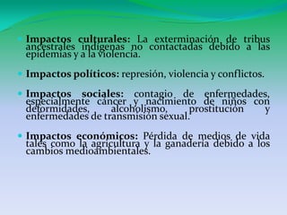 Impactosculturales: La exterminación de tribusancestralesindígenas no contactadasdebido a lasepidemias y a la violencia.Impactospolíticos: represión, violencia y conflictos. Impactossociales:contagio de enfermedades, especialmentecáncer y nacimiento de niños con deformidades, alcoholismo, prostitución y enfermedades de transmisión sexual. Impactoseconómicos: Pérdida de medios de vida tales como la agricultura y la ganaderíadebido a los cambiosmedioambientales. 