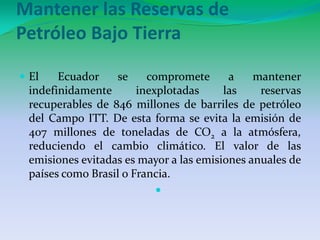 Mantener las Reservas de Petróleo Bajo TierraEl Ecuador se compromete a mantener indefinidamente inexplotadas las reservas recuperables de 846 millones de barriles de petróleo del Campo ITT. De esta forma se evita la emisión de 407 millones de toneladas de CO2 a la atmósfera, reduciendo el cambio climático. El valor de las emisiones evitadas es mayor a las emisiones anuales de países como Brasil o Francia.