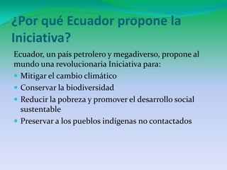 ¿Por qué Ecuador propone la Iniciativa?Ecuador, un país petrolero y megadiverso, propone al mundo una revolucionaria Iniciativa para:Mitigar el cambio climáticoConservar la biodiversidadReducir la pobreza y promover el desarrollo social sustentablePreservar a los pueblos indígenas no contactados