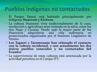 Pueblos indígenas no contactadosEl Parque Yasuní está habitado principalmente por indígenas Huaorani y Kichwas.La cultura Huaorani vivía tradicionalmente de la caza, recolección y agricultura semi-nómada en la selva, entre los ríos Napo y Curaray. Desde 1956 la mayor parte de los Huaoranis adquirieron una vida sedentaria en protectorados organizados por el Instituto Lingüístico de Verano.Los Tagaeri y Taromenane han rehusado el contacto con la cultura occidental, y son actualmente los dos únicos pueblos conocidos y no contactados del Ecuador.La supervivencia de estas culturas está amenazada por la actividad petrolera en el Campo ITT.