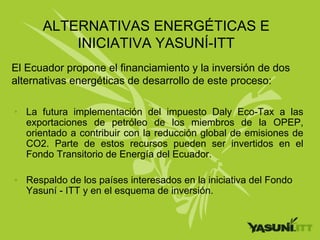 ALTERNATIVAS ENERGÉTICAS E
          INICIATIVA YASUNÍ-ITT
El Ecuador propone el financiamiento y la inversión de dos
alternativas energéticas de desarrollo de este proceso:

• La futura implementación del impuesto Daly Eco-Tax a las
  exportaciones de petróleo de los miembros de la OPEP,
  orientado a contribuir con la reducción global de emisiones de
  CO2. Parte de estos recursos pueden ser invertidos en el
  Fondo Transitorio de Energía del Ecuador.

• Respaldo de los países interesados en la iniciativa del Fondo
  Yasuní - ITT y en el esquema de inversión.
 