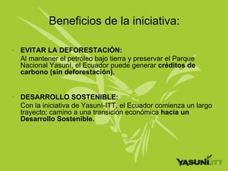 Beneficios de la iniciativa:

• EVITAR LA DEFORESTACIÓN:
  Al mantener el petróleo bajo tierra y preservar el Parque
  Nacional Yasuní, el Ecuador puede generar créditos de
  carbono (sin deforestación).


• DESARROLLO SOSTENIBLE:
  Con la iniciativa de Yasuní-ITT, el Ecuador comienza un largo
  trayecto; camino a una transición económica hacia un
  Desarrollo Sostenible.
 