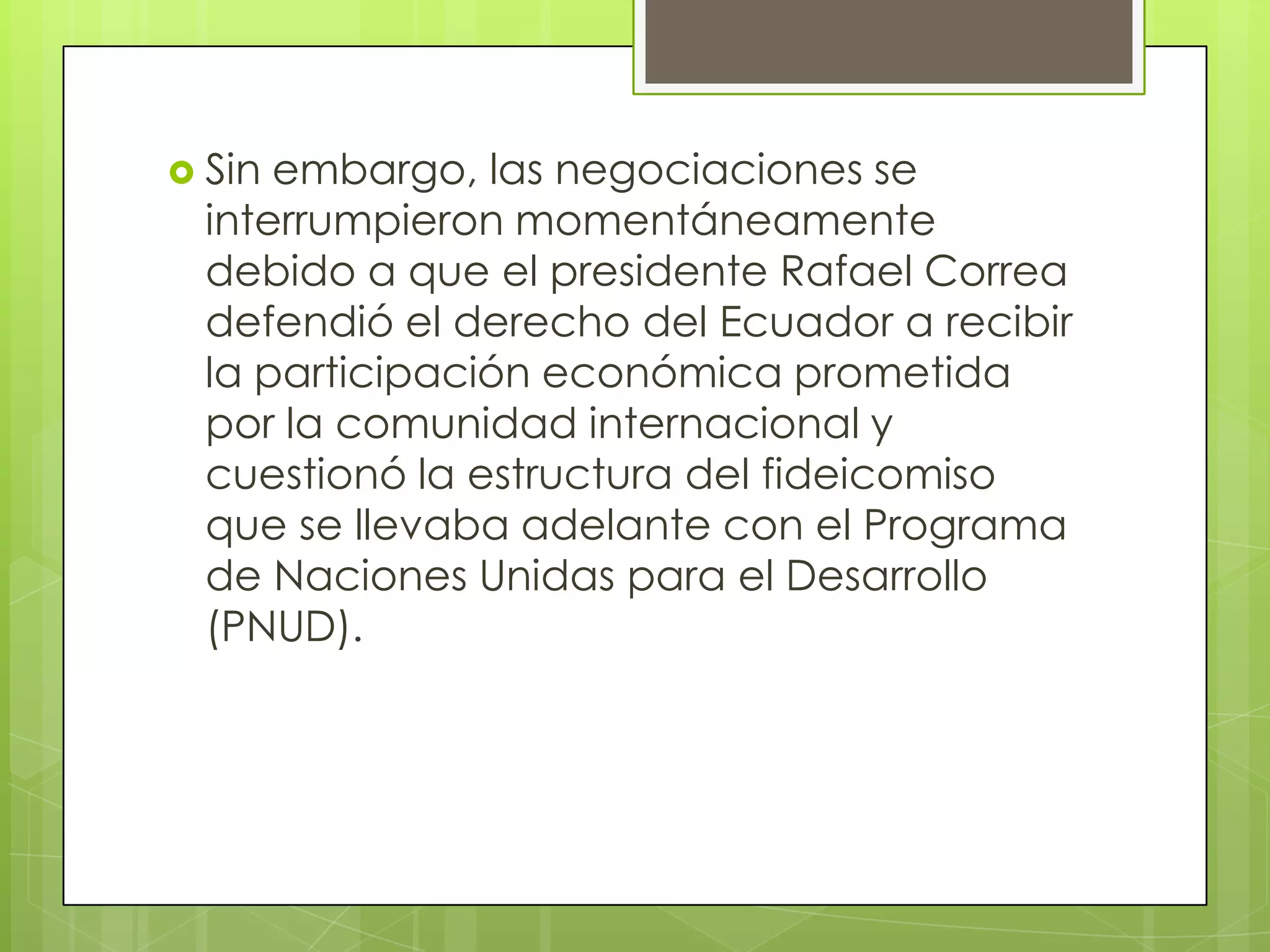  Sin embargo, las negociaciones se
  interrumpieron momentáneamente
  debido a que el presidente Rafael Correa
  defendió el derecho del Ecuador a recibir
  la participación económica prometida
  por la comunidad internacional y
  cuestionó la estructura del fideicomiso
  que se llevaba adelante con el Programa
  de Naciones Unidas para el Desarrollo
  (PNUD).
 