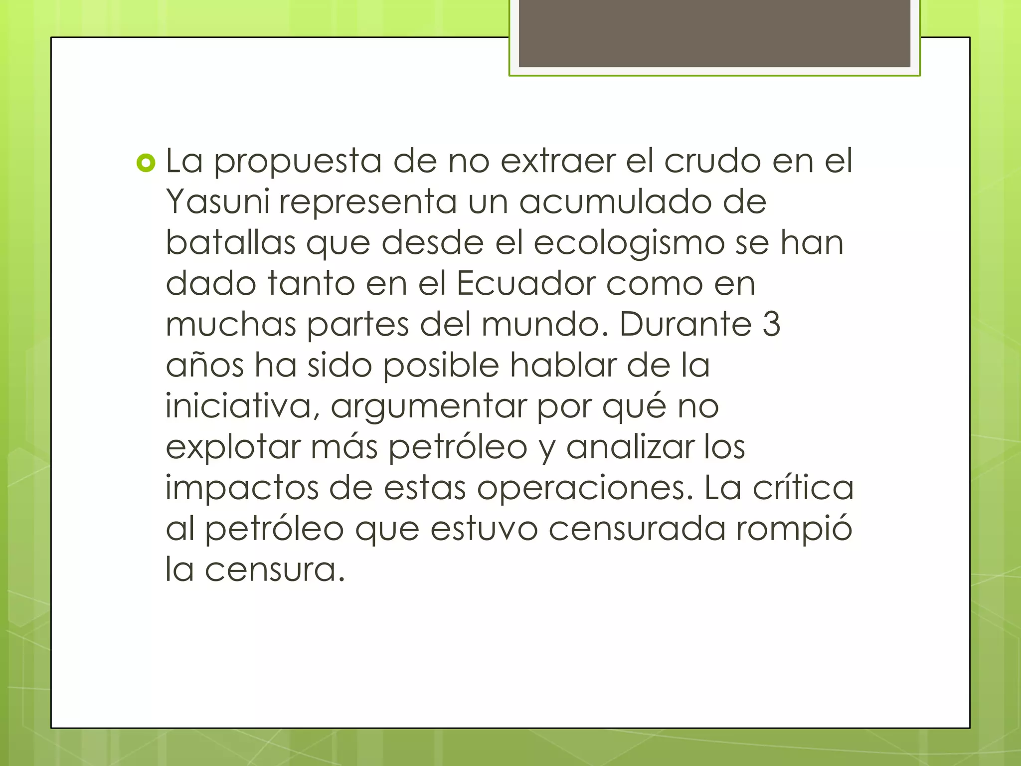  La propuesta de no extraer el crudo en el
 Yasuni representa un acumulado de
 batallas que desde el ecologismo se han
 dado tanto en el Ecuador como en
 muchas partes del mundo. Durante 3
 años ha sido posible hablar de la
 iniciativa, argumentar por qué no
 explotar más petróleo y analizar los
 impactos de estas operaciones. La crítica
 al petróleo que estuvo censurada rompió
 la censura.
 