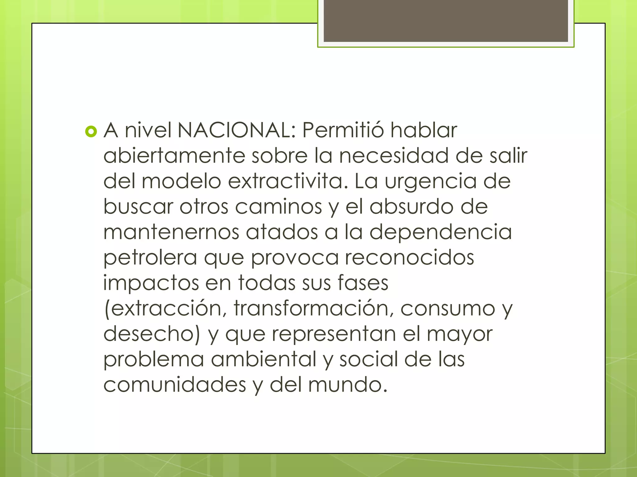 A nivel NACIONAL: Permitió hablar
 abiertamente sobre la necesidad de salir
 del modelo extractivita. La urgencia de
 buscar otros caminos y el absurdo de
 mantenernos atados a la dependencia
 petrolera que provoca reconocidos
 impactos en todas sus fases
 (extracción, transformación, consumo y
 desecho) y que representan el mayor
 problema ambiental y social de las
 comunidades y del mundo.
 