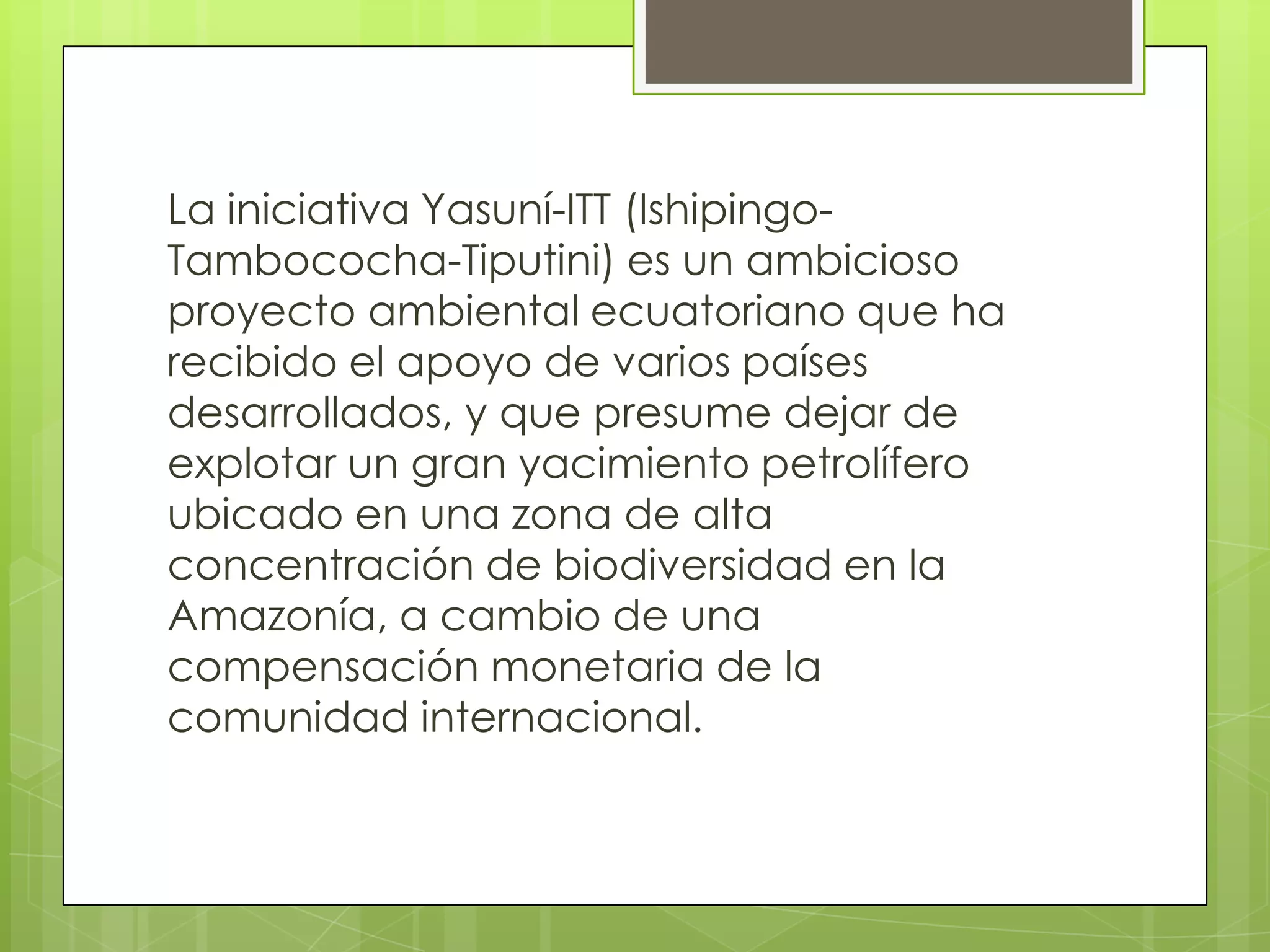 La iniciativa Yasuní-ITT (Ishipingo-
Tambococha-Tiputini) es un ambicioso
proyecto ambiental ecuatoriano que ha
recibido el apoyo de varios países
desarrollados, y que presume dejar de
explotar un gran yacimiento petrolífero
ubicado en una zona de alta
concentración de biodiversidad en la
Amazonía, a cambio de una
compensación monetaria de la
comunidad internacional.
 