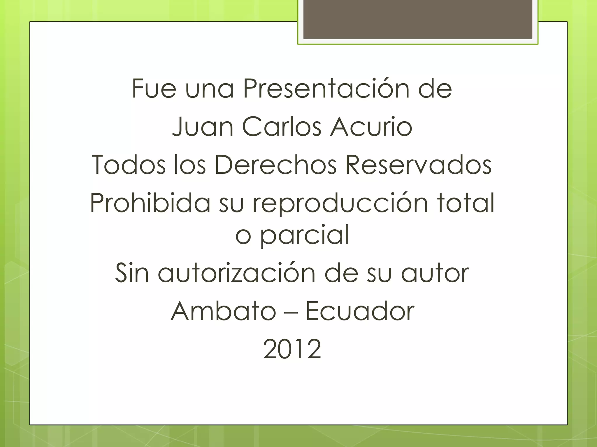 Fue una Presentación de
       Juan Carlos Acurio
Todos los Derechos Reservados
Prohibida su reproducción total
            o parcial
  Sin autorización de su autor
       Ambato – Ecuador
              2012
 