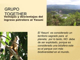 GRUPO
TOGETHER
Ventajas y desventajas del
ingreso petrolero al Yasuní



                       El Yasuní es considerado un
                       territorio sagrado para el
                       planeta; por lo tanto, NO debe
                       de ser explotado, porque es
                       considerado una biósfera este
                       es el parque con más
                       biodiversidad en el mundo.
 