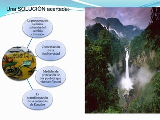 Una SOLUCIÓN acertada:

       La propuesta es
           la única
        solución del
           cambio
          climático



                 Conservación
                     de la
                 biodiversidad




                  Medidas de
                 protección de
                los pueblos que
                viven en Yasuní



              La
       transformación
       de la economía
         de Ecuador
 