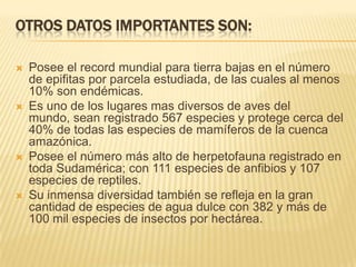 OTROS DATOS IMPORTANTES SON:
 Posee el record mundial para tierra bajas en el número
de epifitas por parcela estudiada, de las cuales al menos
10% son endémicas.
 Es uno de los lugares mas diversos de aves del
mundo, sean registrado 567 especies y protege cerca del
40% de todas las especies de mamíferos de la cuenca
amazónica.
 Posee el número más alto de herpetofauna registrado en
toda Sudamérica; con 111 especies de anfibios y 107
especies de reptiles.
 Su inmensa diversidad también se refleja en la gran
cantidad de especies de agua dulce con 382 y más de
100 mil especies de insectos por hectárea.
 