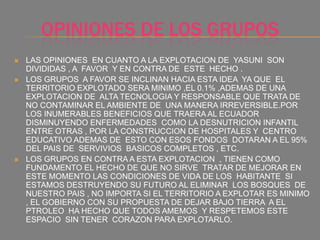OPINIONES DE LOS GRUPOS
 LAS OPINIONES EN CUANTO A LA EXPLOTACION DE YASUNI SON
DIVIDIDAS , A FAVOR Y EN CONTRA DE ESTE HECHO .
 LOS GRUPOS A FAVOR SE INCLINAN HACIA ESTA IDEA YA QUE EL
TERRITORIO EXPLOTADO SERA MINIMO ,EL 0.1% ,ADEMAS DE UNA
EXPLOTACION DE ALTA TECNOLOGIA Y RESPONSABLE QUE TRATA DE
NO CONTAMINAR EL AMBIENTE DE UNA MANERA IRREVERSIBLE.POR
LOS INUMERABLES BENEFICIOS QUE TRAERA AL ECUADOR
DISMINUYENDO ENFERMEDADES COMO LA DESNUTRICION INFANTIL
ENTRE OTRAS , POR LA CONSTRUCCION DE HOSPITALES Y CENTRO
EDUCATIVO ADEMAS DE ESTO CON ESOS FONDOS DOTARAN A EL 95%
DEL PAIS DE SERVIVIOS BASICOS COMPLETOS , ETC.
 LOS GRUPOS EN CONTRA A ESTA EXPLOTACION , TIENEN COMO
FUNDAMENTO EL HECHO DE QUE NO SIRVE TRATAR DE MEJORAR EN
ESTE MOMENTO LAS CONDICIONES DE VIDA DE LOS HABITANTE SI
ESTAMOS DESTRUYENDO SU FUTURO AL ELIMINAR LOS BOSQUES DE
NUESTRO PAIS , NO IMPORTA SI EL TERRITORIO A EXPLOTAR ES MINIMO
, EL GOBIERNO CON SU PROPUESTA DE DEJAR BAJO TIERRA A EL
PTROLEO HA HECHO QUE TODOS AMEMOS Y RESPETEMOS ESTE
ESPACIO SIN TENER CORAZON PARA EXPLOTARLO.
 