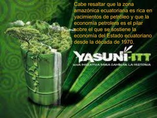 Cabe resaltar que la zona
amazónica ecuatoriana es rica en
yacimientos de petróleo y que la
economía petrolera es el pilar
sobre el que se sostiene la
economía del Estado ecuatoriano
desde la década de 1970.
 