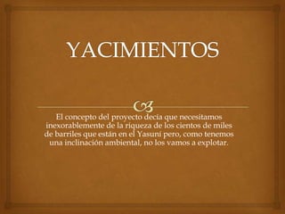 El concepto del proyecto decía que necesitamos
inexorablemente de la riqueza de los cientos de miles
de barriles que están en el Yasuní pero, como tenemos
una inclinación ambiental, no los vamos a explotar.
 
