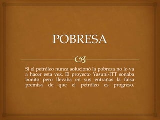 Si el petróleo nunca solucionó la pobreza no lo va
a hacer esta vez. El proyecto Yasuni-ITT sonaba
bonito pero llevaba en sus entrañas la falsa
premisa de que el petróleo es progreso.
 