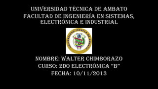 Universidad técnica de Ambato
Facultad de ingeniería en sistemas,
electrónica e industrial

Nombre: walter Chimborazo
Curso: 2do electrónica “B”
Fecha: 10/11/2013

 