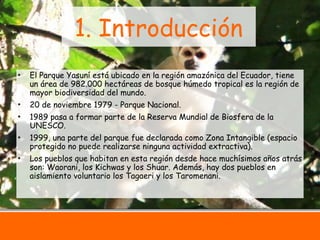 3
1. Introducción
• El Parque Yasuní está ubicado en la región amazónica del Ecuador, tiene
un área de 982.000 hectáreas de bosque húmedo tropical es la región de
mayor biodiversidad del mundo.
• 20 de noviembre 1979 - Parque Nacional.
• 1989 pasa a formar parte de la Reserva Mundial de Biosfera de la
UNESCO.
• 1999, una parte del parque fue declarada como Zona Intangible (espacio
protegido no puede realizarse ninguna actividad extractiva).
• Los pueblos que habitan en esta región desde hace muchísimos años atrás
son: Waorani, los Kichwas y los Shuar. Además, hay dos pueblos en
aislamiento voluntario los Tagaeri y los Taromenani.
 