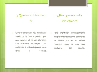 ¿ Que es la iniciativa
?

○

¿ Por que nace la
iniciativa ?

Evitar la emisión de 407 millones de

○

Para

mantener

indefinidamente

toneladas de CO2, el principal gas

inexplotadas las reservas petroleras

que provoca el cambio climático.

del

Esta reducción es mayor a las

Nacional

emisiones anuales de países como

biodiverso

Brasil

o

Francia.

campo

ITT,

en

el

Yasuní,

el

lugar

del

Parque
más

planeta.

 