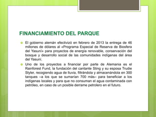  El gobierno alemán efectivizó en febrero de 2013 la entrega de 46
millones de dólares al «Programa Especial de Reserva de Biosfera
del Yasuní» para proyectos de energía renovable, conservación del
bosque y desarrollo social de las comunidades indígenas del área
del Yasuní.
 Uno de los proyectos a financiar por parte de Alemania es el
Rainforest Fund, la fundación del cantante Sting y su esposa Trudie
Styler, recogiendo agua de lluvia, filtrándola y almacenándola en 300
tanques –a los que se sumarían 700 más– para beneficiar a los
indígenas locales y para que no consuman el agua contaminada con
petróleo, en caso de un posible derrame petrolero en el futuro.
 