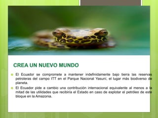 El Ecuador se compromete a mantener indefinidamente bajo tierra las reservas
petroleras del campo ITT en el Parque Nacional Yasuní, el lugar más biodiverso de
planeta.
 El Ecuador pide a cambio una contribución internacional equivalente al menos a la
mitad de las utilidades que recibiría el Estado en caso de explotar el petróleo de este
bloque en la Amazonia.
 