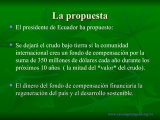 La propuesta El presidente de Ecuador ha propuesto: Se dejará el crudo bajo tierra si la comunidad internacional crea un fondo de compensación por la suma de 350 millones de dólares cada año durante los próximos 10 años  ( la mitad del *valor* del crudo). El dinero del fondo de compensación financiaría la regeneración del país y el desarrollo sostenible.  www.yasunigreengold.org/es 