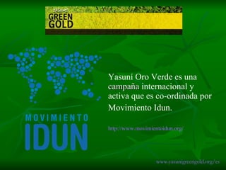 Yasuní Oro Verde es una  campaña  internacional y activa que es co-ordinada por  Movimiento Idun.  http:// www.movimientoidun.org / www.yasunigreengold.org/es 