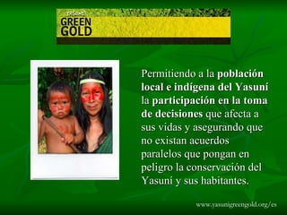 Permitiendo a la  población local e indígena del Yasuní  la  participación en la toma de decisiones  que afecta a sus vidas y asegurando que no existan acuerdos paralelos que pongan en peligro la conservación del Yasuní y sus habitantes .  www.yasunigreengold.org/es 