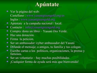 Apúntate   Ver la página del web: Castellano  :  www.yasunigreengold.org/es   Ingles :  www.yasunigreengold.org Apúntate   a la campaña nacional / local. Contacto :  [email_address] Compra /dona un libro –  Yasun í  Oro Verde. Haz una donación.  Firma  la  petición . Ser un ambassador /cyber ambassador del Yasuni  Difunde  el  mensaje ; a amigos, tu familia y tus colegas. Escribe cartas a los  políticos, organizaciones, la prensa y  famosos.  Ser un voluntario – hay muchas posibilidades ¡Cualquier forma de ayuda será más que bienvenida! 