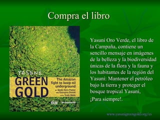Compra el libro  Yasuní Oro Verde, el libro de la Campaña, contiene un sencillo mensaje en imágenes de la belleza y la biodiversidad únicas de la flora y la fauna y los habitantes de la región del Yasuní: Mantener el petróleo bajo la tierra y proteger el bosque tropical Yasuní,  ¡Para siempre!. www.yasunigreengold.org/es 