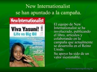 New Internationalist  se han apuntado  a la campaña. El equipo de New Internationalist se ha involucrado, publicando el libro, artículos y colaborando en la campaña que actualmente se desarrolla en el Reino Unido.  Su apoyo ha sido de un valor inestimable.   www.yasunigreengold.org/es 