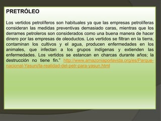 PRETRÓLEO
Los vertidos petrolíferos son habituales ya que las empresas petrolíferas
consideran las medidas preventivas demasiado caras, mientras que los
derrames petroleros son considerados como una buena manera de hacer
dinero por las empresas de oleoductos. Los vertidos se filtran en la tierra,
contaminan los cultivos y el agua, producen enfermedades en los
animales, que infectan a los grupos indígenas y extienden las
enfermedades. Los vertidos se estancan en charcas durante años; la
destrucción no tiene fin.” http://www.amazoniaporlavida.org/es/Parque-
nacional-Yasuni/la-realidad-del-petr-para-yasun.html
 