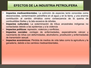 • Impactos medioambientales: La extinción de especies tanto conocidas como
desconocidas, contaminación petrolífera en el agua y en la tierra, y una enorme
contribución al cambio climático como consecuencia de la quema de
combustibles fósiles y la tala excesiva de árboles.
• Impactos culturales: La exterminación de tribus ancestrales indígenas no
contactadas debido a las epidemias y a la violencia
• Impactos políticos: represión, violencia y conflictos.
• Impactos sociales: contagio de enfermedades, especialmente cáncer y
nacimiento de niños con deformidades, alcoholismo, prostitución y enfermedades
de transmisión sexual.
• Impactos económicos: Pérdida de medios de vida tales como la agricultura y la
ganadería, debido a los cambios medioambientales.
EFECTOS DE LA INDUSTRIA PETROLIFERA
 