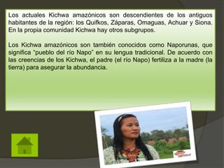 Los actuales Kichwa amazónicos son descendientes de los antiguos
habitantes de la región: los Quifkos, Záparas, Omaguas, Achuar y Siona.
En la propia comunidad Kichwa hay otros subgrupos.
Los Kichwa amazónicos son también conocidos como Naporunas, que
significa “pueblo del río Napo” en su lengua tradicional. De acuerdo con
las creencias de los Kichwa, el padre (el río Napo) fertiliza a la madre (la
tierra) para asegurar la abundancia.
 