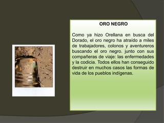 ORO NEGRO
Como ya hizo Orellana en busca del
Dorado, el oro negro ha atraído a miles
de trabajadores, colonos y aventureros
buscando el oro negro. junto con sus
compañeras de viaje: las enfermedades
y la codicia. Todos ellos han conseguido
destruir en muchos casos las formas de
vida de los pueblos indígenas.
 