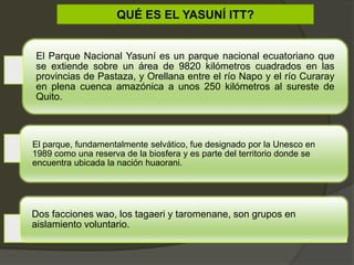QUÉ ES EL YASUNÍ ITT?
El Parque Nacional Yasuní es un parque nacional ecuatoriano que
se extiende sobre un área de 9820 kilómetros cuadrados en las
provincias de Pastaza, y Orellana entre el río Napo y el río Curaray
en plena cuenca amazónica a unos 250 kilómetros al sureste de
Quito.
El parque, fundamentalmente selvático, fue designado por la Unesco en
1989 como una reserva de la biosfera y es parte del territorio donde se
encuentra ubicada la nación huaorani.
Dos facciones wao, los tagaeri y taromenane, son grupos en
aislamiento voluntario.
 