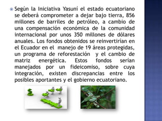  Según la Iniciativa Yasuní el estado ecuatoriano
se deberá comprometer a dejar bajo tierra, 856
millones de barriles de petróleo, a cambio de
una compensación económica de la comunidad
internacional por unos 350 millones de dólares
anuales. Los fondos obtenidos se reinvertirían en
el Ecuador en el manejo de 19 áreas protegidas,
un programa de reforestación y el cambio de
matriz energética. Estos fondos serían
manejados por un fideicomiso, sobre cuya
integración, existen discrepancias entre los
posibles aportantes y el gobierno ecuatoriano.
 