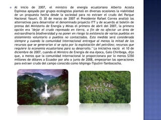  Al inicio de 2007, el ministro de energía ecuatoriano Alberto Acosta
Espinosa apoyado por grupos ecologistas planteó en diversas ocasiones la viabilidad
de un propuesta hecha desde la sociedad para no extraer el crudo del Parque
Nacional Yasuní. El 30 de marzo de 2007 el Presidente Rafael Correa analizó las
alternativas para desarrollar el denominado proyecto ITT y de acuerdo al boletín de
prensa del Ministerio de Energía y Minas el primero de abril del 2007, la primera
opción era "dejar el crudo represado en tierra, a fin de no afectar un área de
extraordinaria biodiversidad y no poner en riesgo la existencia de varios pueblos en
aislamiento voluntario o pueblos no contactados. Esta medida será considerada
siempre y cuando la comunidad internacional entregue al menos la mitad de los
recursos que se generarían si se opta por la explotación del petróleo; recursos que
requiere la economía ecuatoriana para su desarrollo." La iniciativa nació el 10 de
diciembre de 2007, cuando el Ministro de Energía de esa época, Galo Chiriboga, dijo
que, a menos que la comunidad internacional le proporcionara por lo menos $350
millones de dólares a Ecuador por año a junio de 2008, empezarían las operaciones
para extraer crudo del campo conocido como Ishpingo-Tiputini-Tambococha.
 