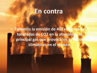 En contra
• Evitemos la emisión de 407 millones de
toneladas de CO2 en la atmosfera, el
principal gas que provoca los cambios
climáticos en el mundo.
 