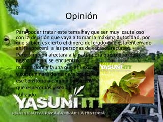 Opinión
Para poder tratar este tema hay que ser muy cauteloso
con la decisión que vaya a tomar la máxima autoridad, por
que si bien es cierto el dinero del crudo que esta enterrado
ahí favorecerá a las personas de escasos recursos.
Pero también afectara a la naturaleza que rodea el oro
negro que ahí se encuentra,
matara flora y fauna que ahí existe
y contaminara de manera brusca
ese territorio a cambio de dinero
que esperemos y sea bien
utilizado.
 