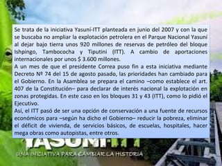 Se trata de la iniciativa Yasuní-ITT planteada en junio del 2007 y con la que
se buscaba no ampliar la explotación petrolera en el Parque Nacional Yasuní
al dejar bajo tierra unos 920 millones de reservas de petróleo del bloque
Ishpingo, Tambococha y Tiputini (ITT). A cambio de aportaciones
internacionales por unos $ 3.600 millones.
A un mes de que el presidente Correa puso fin a esta iniciativa mediante
Decreto Nº 74 del 15 de agosto pasado, las prioridades han cambiado para
el Gobierno. En la Asamblea se prepara el camino –como establece el art.
407 de la Constitución– para declarar de interés nacional la explotación en
zonas protegidas. En este caso en los bloques 31 y 43 (ITT), como lo pidió el
Ejecutivo.
Así, el ITT pasó de ser una opción de conservación a una fuente de recursos
económicos para –según ha dicho el Gobierno– reducir la pobreza, eliminar
el déficit de vivienda, de servicios básicos, de escuelas, hospitales, hacer
mega obras como autopistas, entre otros.
 